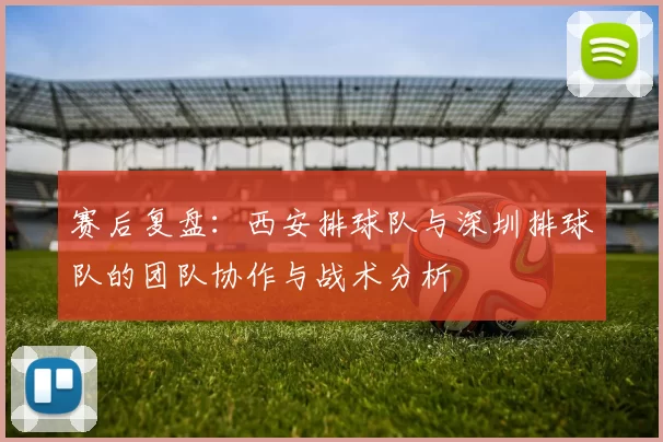赛后复盘：西安排球队与深圳排球队的团队协作与战术分析