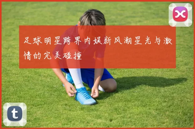 足球明星跨界内娱新风潮星光与激情的完美碰撞