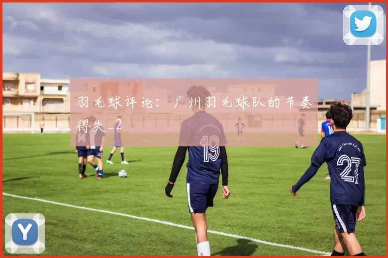 羽毛球评论：广州羽毛球队的节奏得失_2