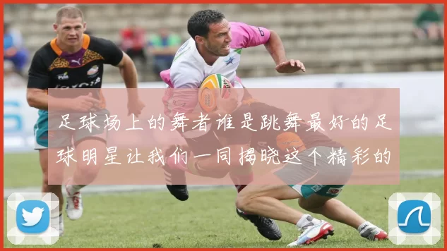 足球场上的舞者谁是跳舞最好的足球明星让我们一同揭晓这个精彩的答案