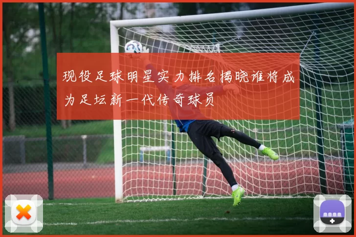 现役足球明星实力排名揭晓谁将成为足坛新一代传奇球员