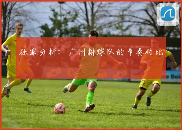 独家分析：广州排球队的节奏对比