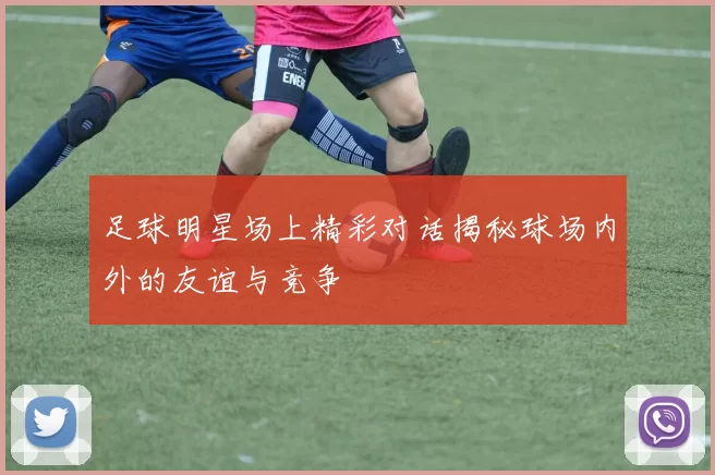 足球明星场上精彩对话揭秘球场内外的友谊与竞争