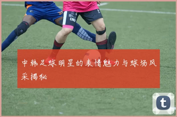 中韩足球明星的表情魅力与球场风采揭秘