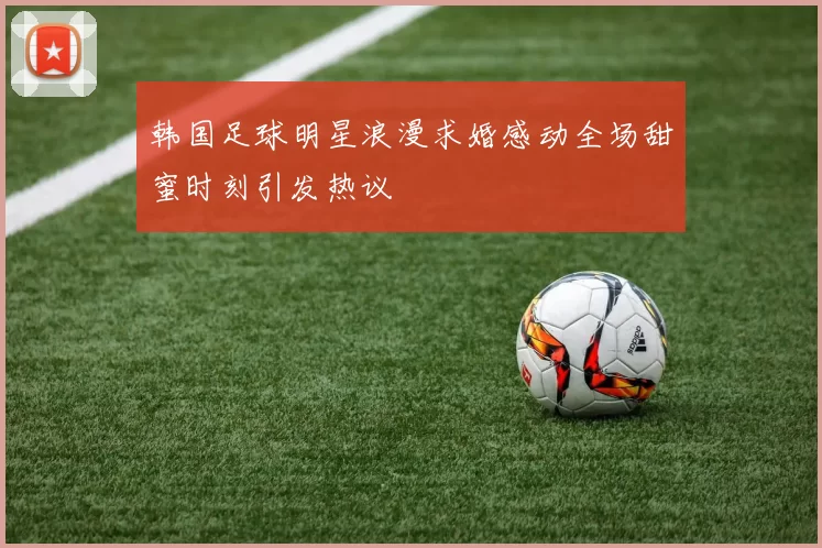 韩国足球明星浪漫求婚感动全场甜蜜时刻引发热议