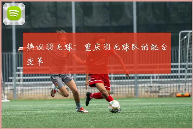 热议羽毛球：重庆羽毛球队的配合变革